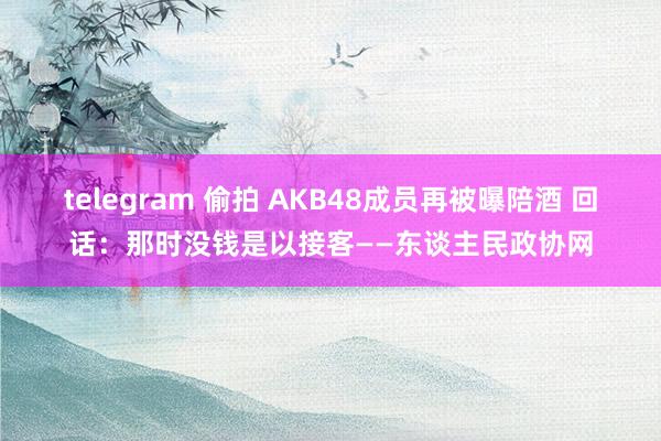 telegram 偷拍 AKB48成员再被曝陪酒 回话：那时没钱是以接客——东谈主民政协网