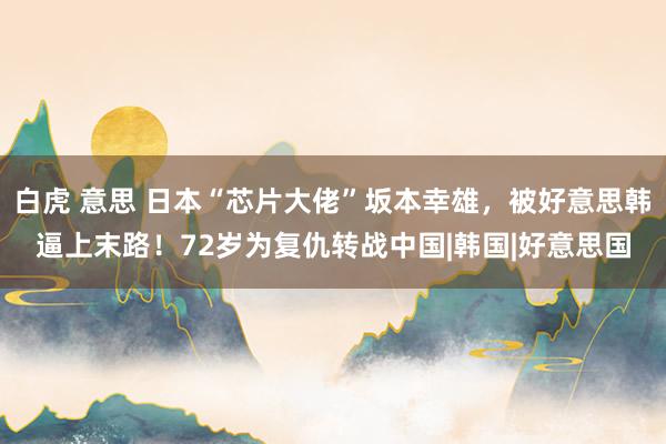 白虎 意思 日本“芯片大佬”坂本幸雄，被好意思韩逼上末路！72岁为复仇转战中国|韩国|好意思国