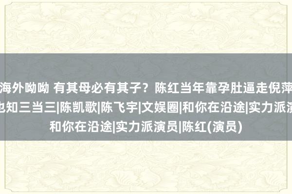 海外呦呦 有其母必有其子？陈红当年靠孕肚逼走倪萍，如今她犬子也知三当三|陈凯歌|陈飞宇|文娱圈|和你在沿途|实力派演员|陈红(演员)