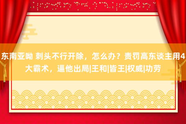 东南亚呦 刺头不行开除，怎么办？责罚高东谈主用4大霸术，逼他出局|王和|皆王|权威|功劳