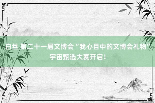 白丝 第二十一届文博会“我心目中的文博会礼物”宇宙甄选大赛开启！