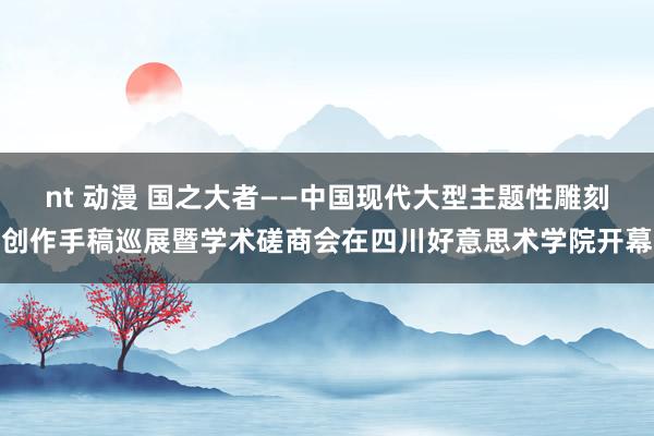 nt 动漫 国之大者——中国现代大型主题性雕刻创作手稿巡展暨学术磋商会在四川好意思术学院开幕