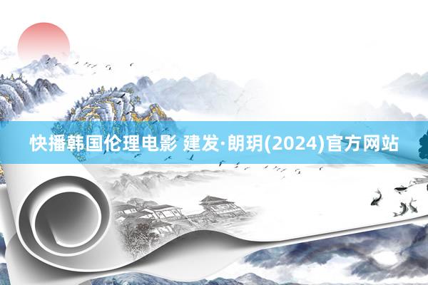 快播韩国伦理电影 建发·朗玥(2024)官方网站