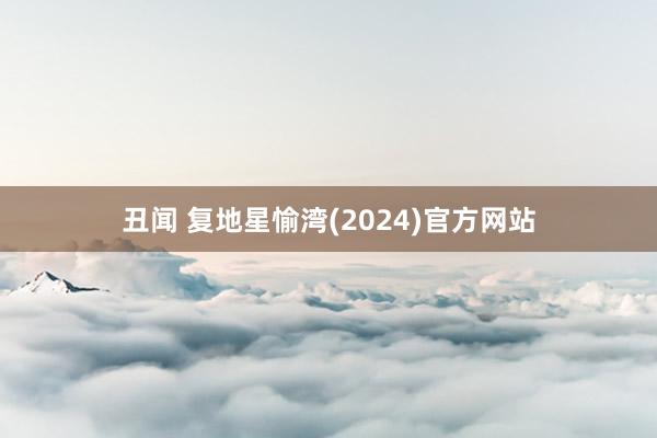 丑闻 复地星愉湾(2024)官方网站