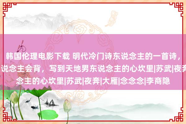 韩国伦理电影下载 明代冷门诗东说念主的一首诗，扫尾14字东说念主东说念主会背，写到天地男东说念主的心坎里|苏武|夜奔|大雁|念念念|李商隐