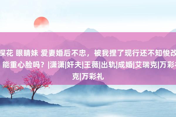 探花 眼睛妹 爱妻婚后不忠，被我捏了现行还不知悛改，能重心脸吗？|潇潇|奸夫|王薇|出轨|成婚|艾瑞克|万彩礼