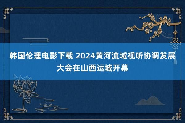 韩国伦理电影下载 2024黄河流域视听协调发展大会在山西运城开幕