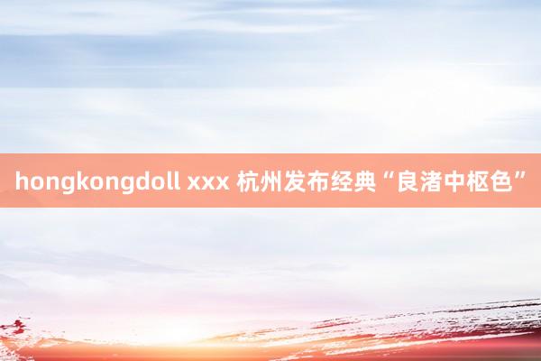 hongkongdoll xxx 杭州发布经典“良渚中枢色”