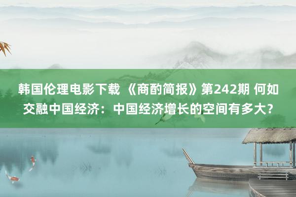 韩国伦理电影下载 《商酌简报》第242期 何如交融中国经济：中国经济增长的空间有多大？