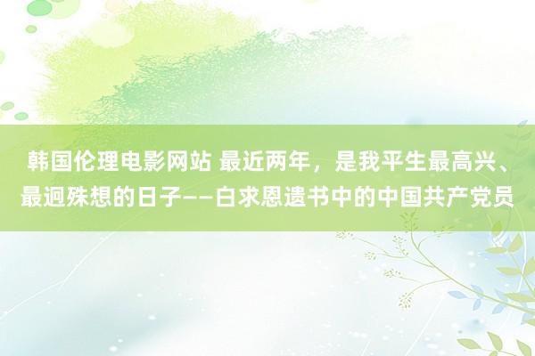 韩国伦理电影网站 最近两年，是我平生最高兴、最迥殊想的日子——白求恩遗书中的中国共产党员