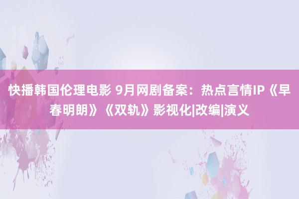 快播韩国伦理电影 9月网剧备案：热点言情IP《早春明朗》《双轨》影视化|改编|演义