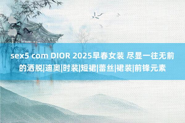 sex5 com DIOR 2025早春女装 尽显一往无前的洒脱|迪奥|时装|短裙|蕾丝|裙装|前锋元素