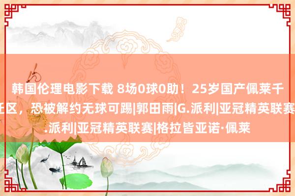 韩国伦理电影下载 8场0球0助！25岁国产佩莱千里沦，带队进左迁区，恐被解约无球可踢|郭田雨|G.派利|亚冠精英联赛|格拉皆亚诺·佩莱