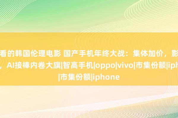 好看的韩国伦理电影 国产手机年终大战：集体加价，影像落潮，AI接棒内卷大旗|智高手机|oppo|vivo|市集份额|iphone