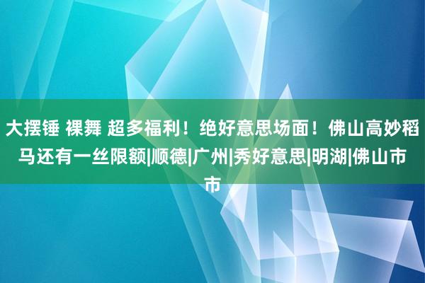 大摆锤 裸舞 超多福利！绝好意思场面！佛山高妙稻马还有一丝限额|顺德|广州|秀好意思|明湖|佛山市