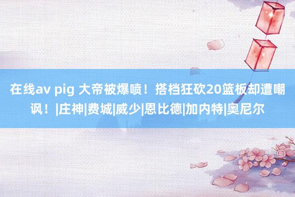 在线av pig 大帝被爆喷！搭档狂砍20篮板却遭嘲讽！|庄神|费城|威少|恩比德|加内特|奥尼尔