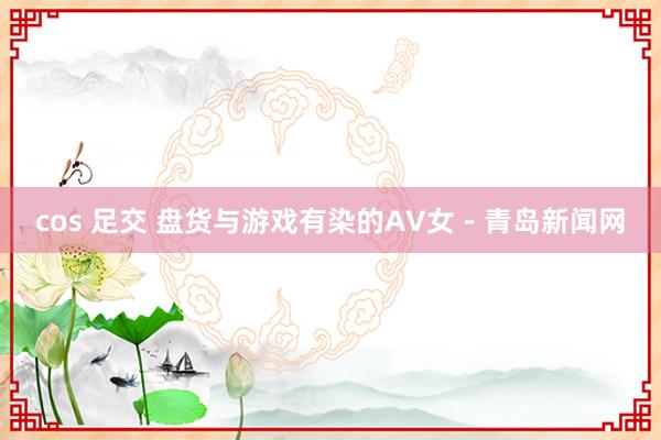 cos 足交 盘货与游戏有染的AV女－青岛新闻网