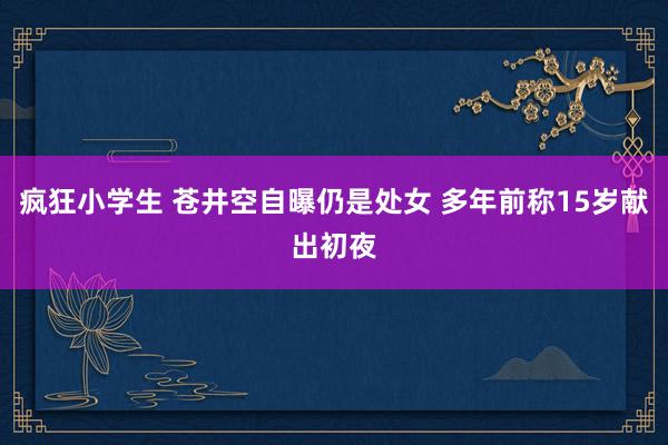 疯狂小学生 苍井空自曝仍是处女 多年前称15岁献出初夜