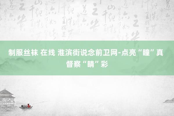 制服丝袜 在线 淮滨街说念前卫网-点亮“瞳”真 督察“睛”彩