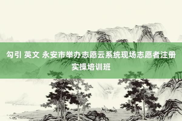 勾引 英文 永安市举办志愿云系统现场志愿者注册实操培训班