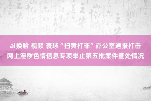 ai换脸 视频 寰球“扫黄打非”办公室通报打击网上淫秽色情信息专项举止第五批案件查处情况