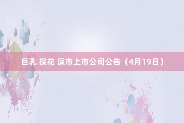 巨乳 探花 深市上市公司公告（4月19日）