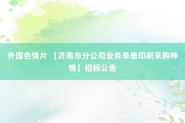 外国色情片 【济南市分公司业务单册印刷采购神情】招标公告