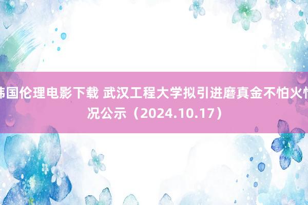 韩国伦理电影下载 武汉工程大学拟引进磨真金不怕火情况公示（2024.10.17）