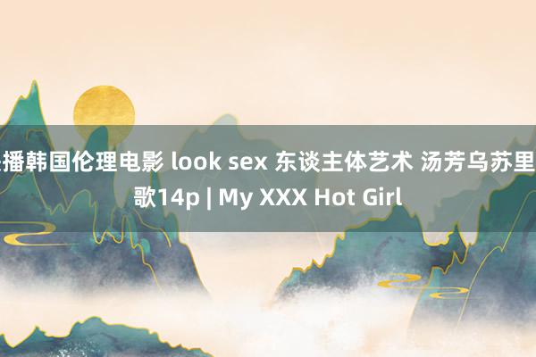 快播韩国伦理电影 look sex 东谈主体艺术 汤芳乌苏里船歌14p | My XXX Hot Girl