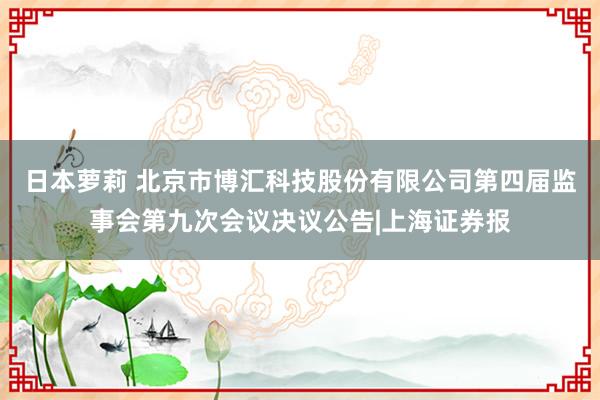 日本萝莉 北京市博汇科技股份有限公司第四届监事会第九次会议决议公告|上海证券报