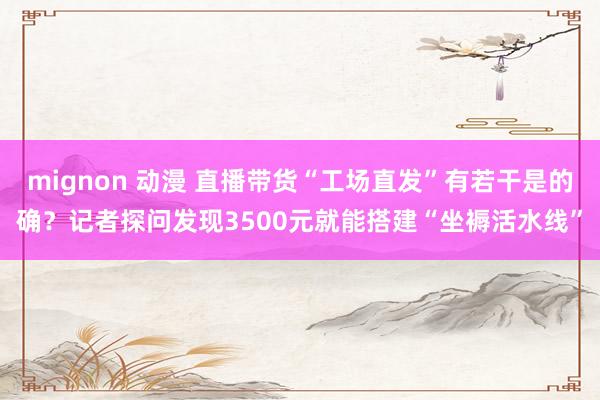 mignon 动漫 直播带货“工场直发”有若干是的确？记者探问发现3500元就能搭建“坐褥活水线”