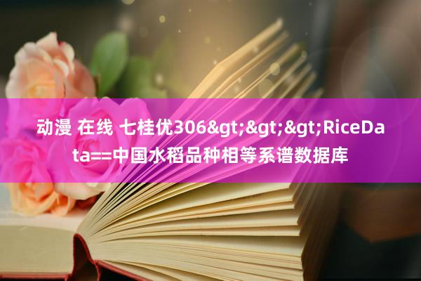 动漫 在线 七桂优306>>>RiceData==中国水稻品种相等系谱数据库