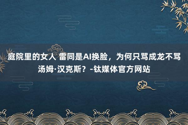 庭院里的女人 雷同是AI换脸，为何只骂成龙不骂汤姆·汉克斯？-钛媒体官方网站