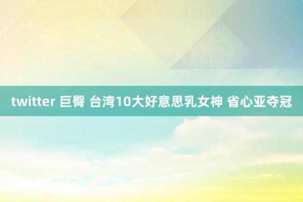 twitter 巨臀 台湾10大好意思乳女神 省心亚夺冠