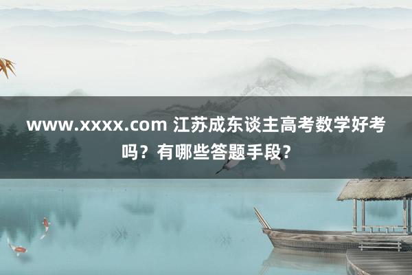 www.xxxx.com 江苏成东谈主高考数学好考吗？有哪些答题手段？