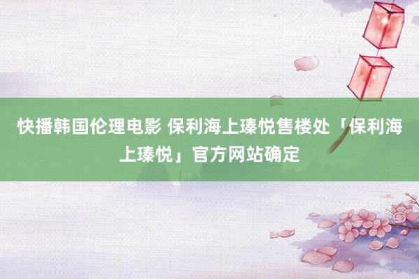 快播韩国伦理电影 保利海上瑧悦售楼处「保利海上瑧悦」官方网站确定