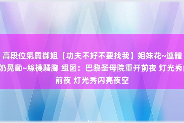 高段位氣質御姐【功夫不好不要找我】姐妹花~連體絲襪~大奶晃動~絲襪騷腳 组图：巴黎圣母院重开前夜 灯光秀闪亮夜空