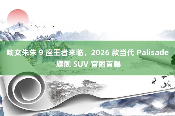 呦女朱朱 9 座王者来临，2026 款当代 Palisade 旗舰 SUV 官图首曝