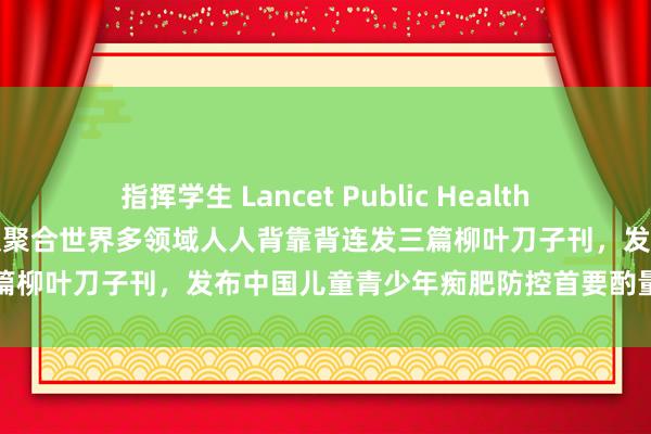 指挥学生 Lancet Public Health｜北大宋逸/马军/董彦会团队聚合世界多领域人人背靠背连发三篇柳叶刀子刊，发布中国儿童青少年痴肥防控首要酌量系列讲演