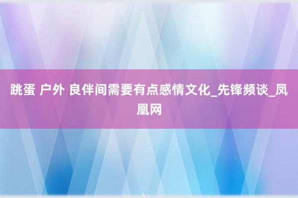 跳蛋 户外 良伴间需要有点感情文化_先锋频谈_凤凰网