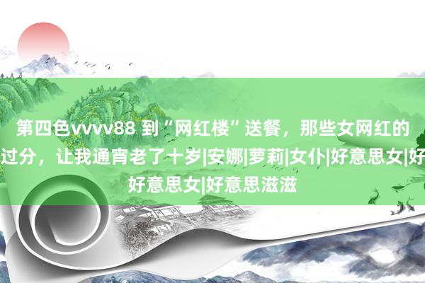 第四色vvvv88 到“网红楼”送餐，那些女网红的条件十分过分，让我通宵老了十岁|安娜|萝莉|女仆|好意思女|好意思滋滋