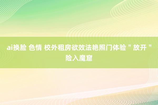 ai换脸 色情 校外租房欲效法艳照门体验＂放开＂险入魔窟