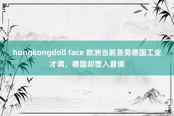 hongkongdoll face 欧洲当前急需德国工业才调，德国却堕入窘境