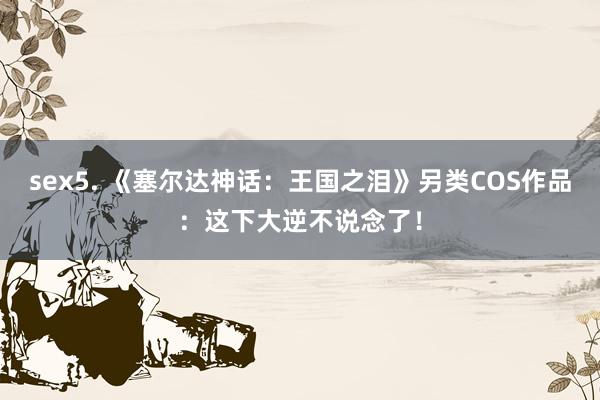 sex5. 《塞尔达神话：王国之泪》另类COS作品：这下大逆不说念了！