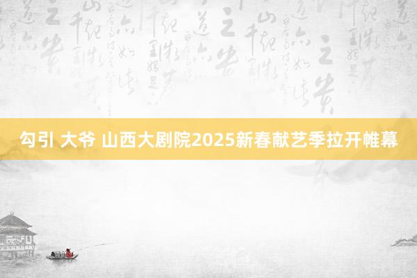 勾引 大爷 山西大剧院2025新春献艺季拉开帷幕