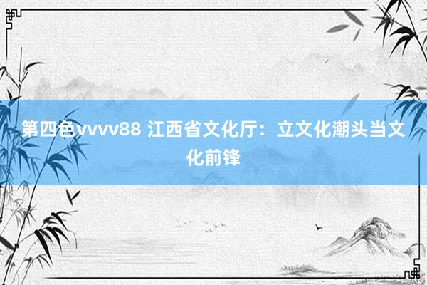 第四色vvvv88 江西省文化厅：立文化潮头当文化前锋