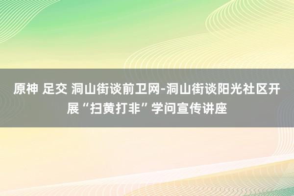 原神 足交 洞山街谈前卫网-洞山街谈阳光社区开展“扫黄打非”学问宣传讲座