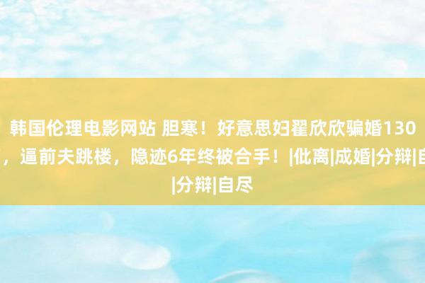 韩国伦理电影网站 胆寒！好意思妇翟欣欣骗婚1300万，逼前夫跳楼，隐迹6年终被合手！|仳离|成婚|分辩|自尽