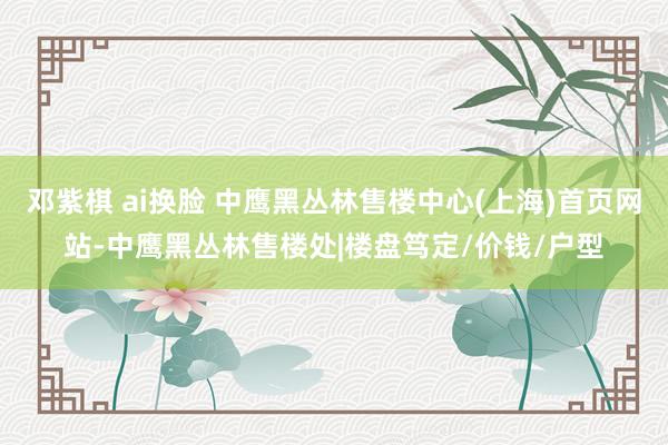 邓紫棋 ai换脸 中鹰黑丛林售楼中心(上海)首页网站-中鹰黑丛林售楼处|楼盘笃定/价钱/户型